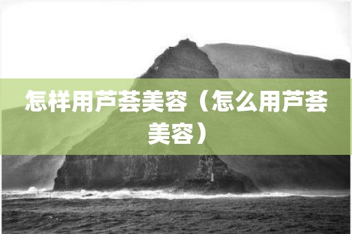 怎样用芦荟美容（怎么用芦荟美容）