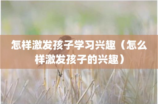 怎样激发孩子学习兴趣（怎么样激发孩子的兴趣）