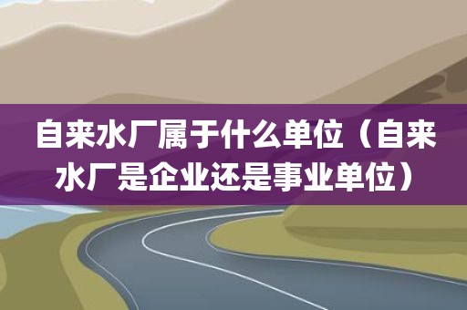 自来水厂属于什么单位（自来水厂是企业还是事业单位）