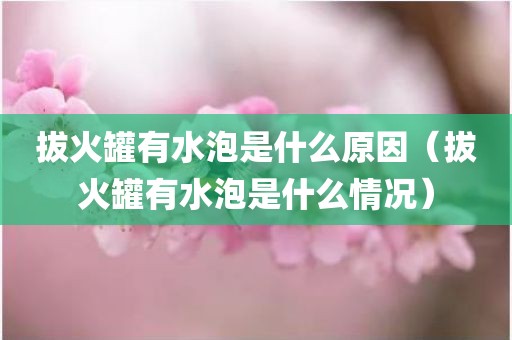 拔火罐有水泡是什么原因（拔火罐有水泡是什么情况）