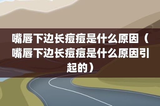 嘴唇下边长痘痘是什么原因（嘴唇下边长痘痘是什么原因引起的）