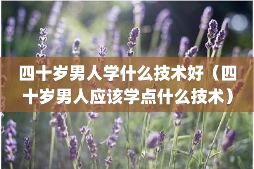 四十岁男人学什么技术好（四十岁男人应该学点什么技术）