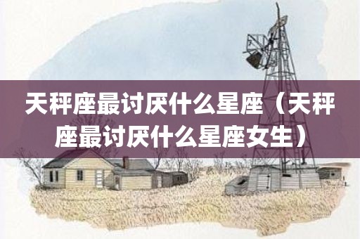 天秤座最讨厌什么星座（天秤座最讨厌什么星座女生）