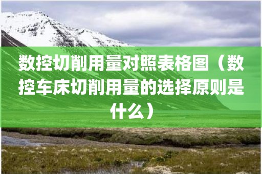 数控切削用量对照表格图（数控车床切削用量的选择原则是什么）