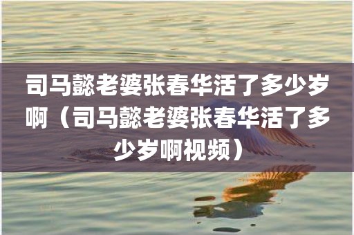 司马懿老婆张春华活了多少岁啊（司马懿老婆张春华活了多少岁啊视频）