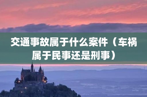 交通事故属于什么案件（车祸属于民事还是刑事）