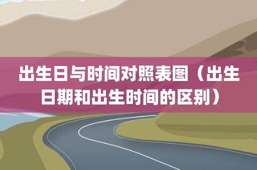 出生日与时间对照表图（出生日期和出生时间的区别）