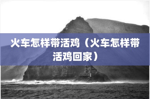 火车怎样带活鸡（火车怎样带活鸡回家）