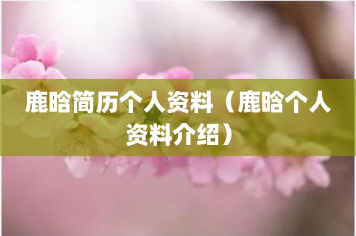 鹿晗简历个人资料(鹿晗个人资料介绍)