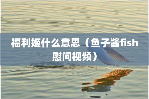 福利姬什么意思(鱼子酱fish慰问视频)