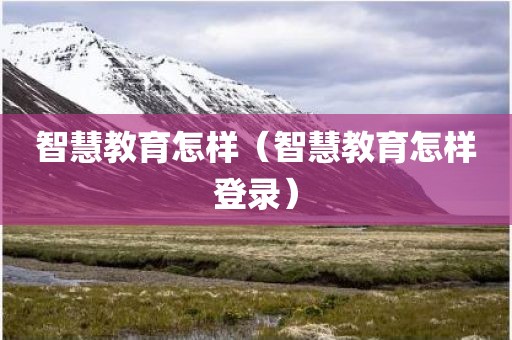 智慧教育怎样（智慧教育怎样登录）