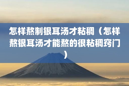 怎样熬制银耳汤才粘稠（怎样熬银耳汤才能熬的很粘稠窍门）