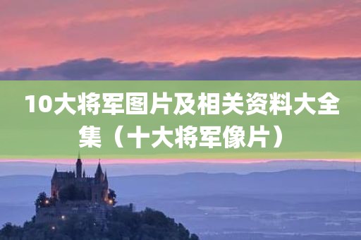 10大将军图片及相关资料大全集(十大将军像片)
