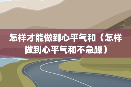 怎样才能做到心平气和（怎样做到心平气和不急躁）
