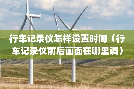 行车记录仪怎样设置时间（行车记录仪前后画面在哪里调）
