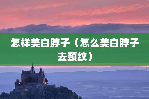 怎样美白脖子（怎么美白脖子去颈纹）