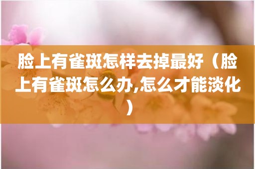 脸上有雀斑怎样去掉最好（脸上有雀斑怎么办,怎么才能淡化）