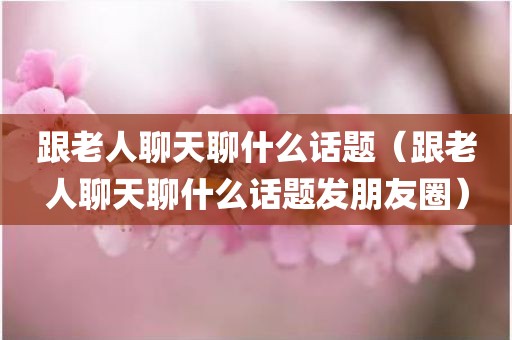 跟老人聊天聊什么话题（跟老人聊天聊什么话题发朋友圈）