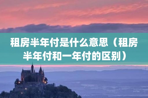 租房半年付是什么意思（租房半年付和一年付的区别）