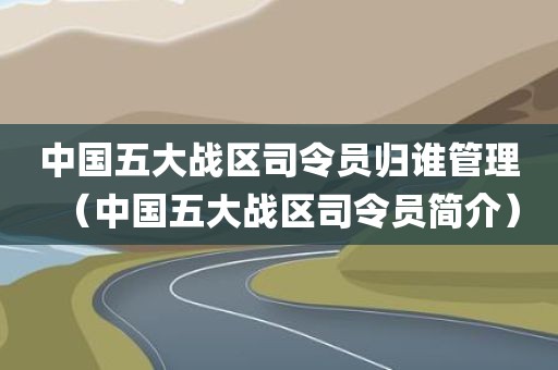 中国五大战区司令员归谁管理（中国五大战区司令员简介）