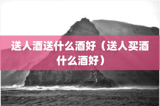 送人酒送什么酒好（送人买酒什么酒好）