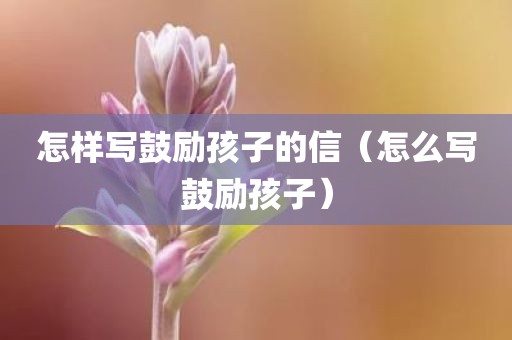 怎样写鼓励孩子的信（怎么写鼓励孩子）