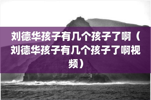 刘德华孩子有几个孩子了啊（刘德华孩子有几个孩子了啊视频）
