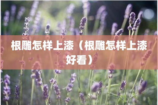 根雕怎样上漆（根雕怎样上漆好看）