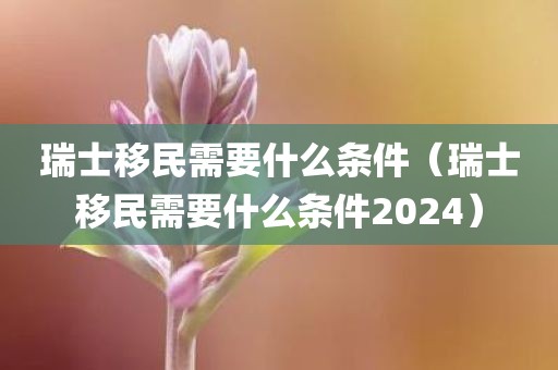 瑞士移民需要什么条件（瑞士移民需要什么条件2024）