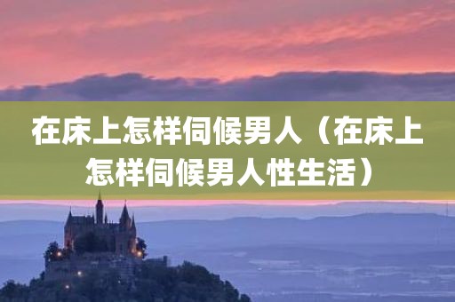 在床上怎样伺候男人（在床上怎样伺候男人性生活）