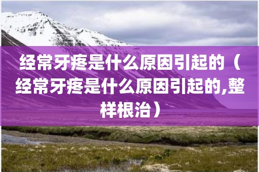经常牙疼是什么原因引起的（经常牙疼是什么原因引起的,整样根治）
