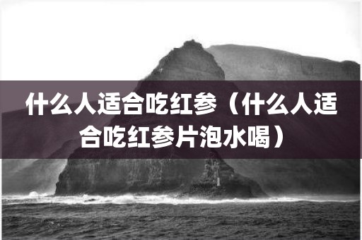 什么人适合吃红参（什么人适合吃红参片泡水喝）