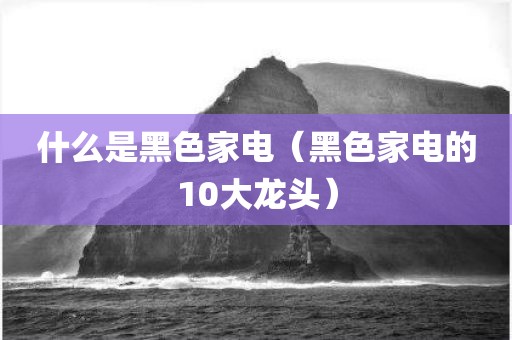 什么是黑色家电（黑色家电的10大龙头）