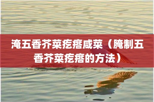 淹五香芥菜疙瘩咸菜（腌制五香芥菜疙瘩的方法）