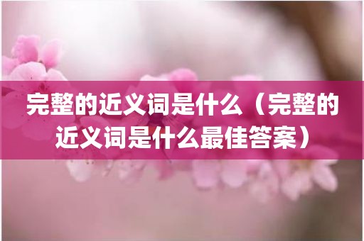 完整的近义词是什么（完整的近义词是什么最佳答案）