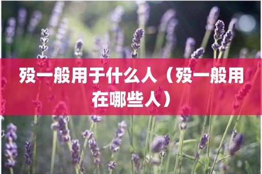 殁一般用于什么人(殁一般用在哪些人)