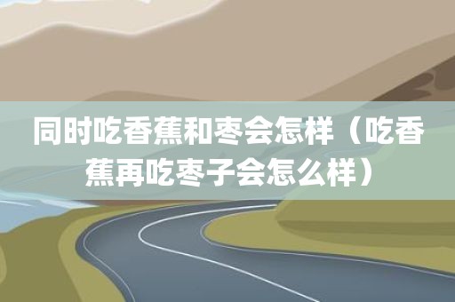 同时吃香蕉和枣会怎样（吃香蕉再吃枣子会怎么样）