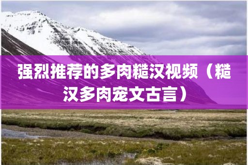 强烈推荐的多肉糙汉视频（糙汉多肉宠文古言）