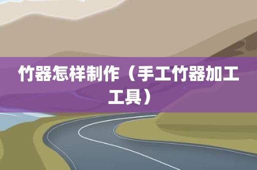 竹器怎样制作（手工竹器加工工具）