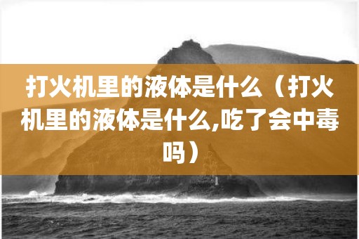 打火机里的液体是什么(打火机里的液体是什么,吃了会中毒吗)