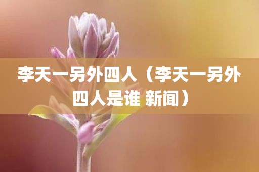 李天一另外四人（李天一另外四人是谁 新闻）