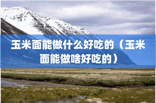 玉米面能做什么好吃的（玉米面能做啥好吃的）