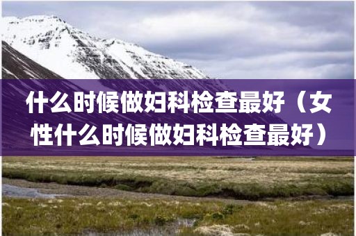 什么时候做妇科检查最好（女性什么时候做妇科检查最好）