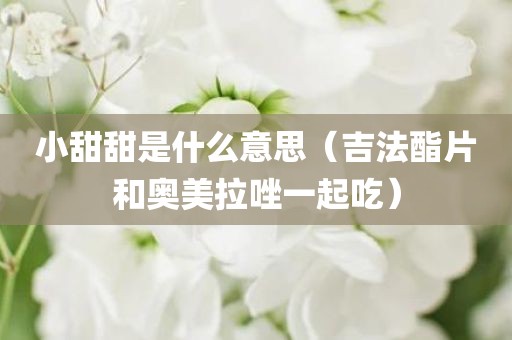 小甜甜是什么意思（吉法酯片和奥美拉唑一起吃）