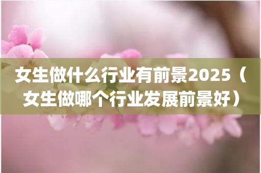 女生做什么行业有前景2025(女生做哪个行业发展前景好)