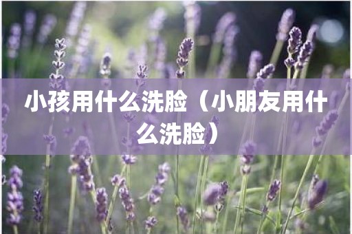 小孩用什么洗脸（小朋友用什么洗脸）