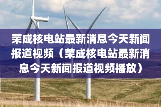 荣成核电站最新消息今天新闻报道视频（荣成核电站最新消息今天新闻报道视频播放）