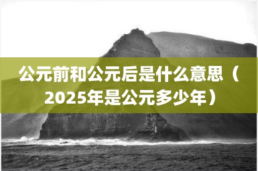 公元前和公元后是什么意思（2025年是公元多少年）