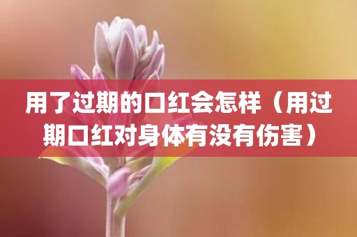 用了过期的口红会怎样（用过期口红对身体有没有伤害）