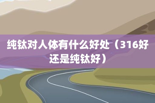 纯钛对人体有什么好处（316好还是纯钛好）